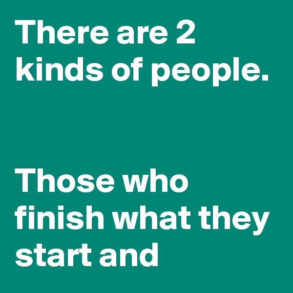 There are 2 kinds of people. 


Those who finish what they start and