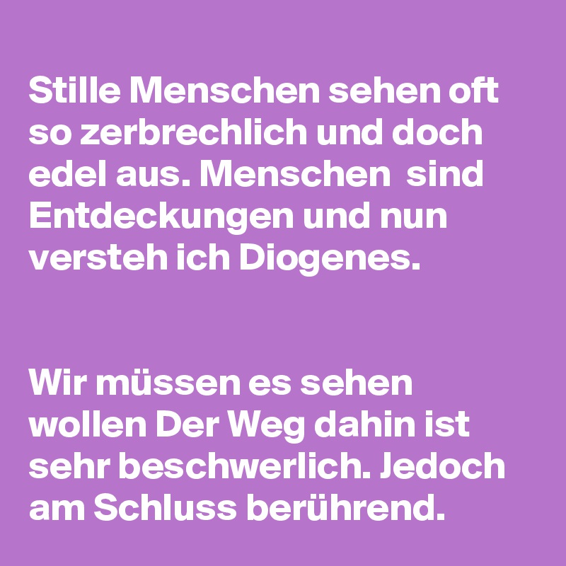 
Stille Menschen sehen oft so zerbrechlich und doch edel aus. Menschen  sind Entdeckungen und nun versteh ich Diogenes. 


Wir müssen es sehen wollen Der Weg dahin ist sehr beschwerlich. Jedoch am Schluss berührend.