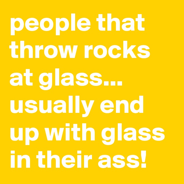 people that throw rocks at glass... usually end up with glass in their ass!