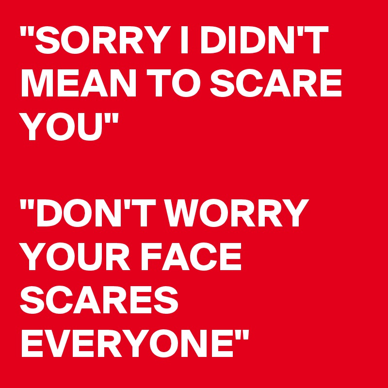 "SORRY I DIDN'T MEAN TO SCARE YOU"

"DON'T WORRY YOUR FACE SCARES EVERYONE"