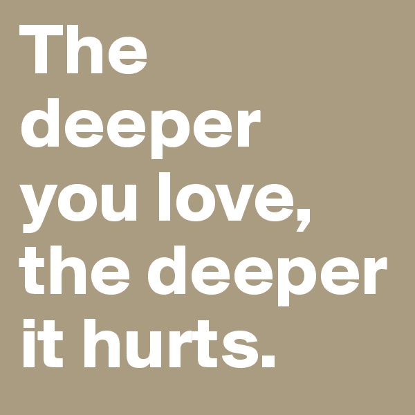 The deeper you love,
the deeper it hurts.