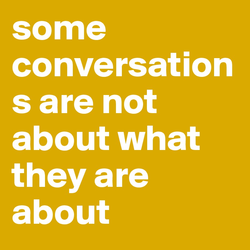some conversations are not about what they are about 