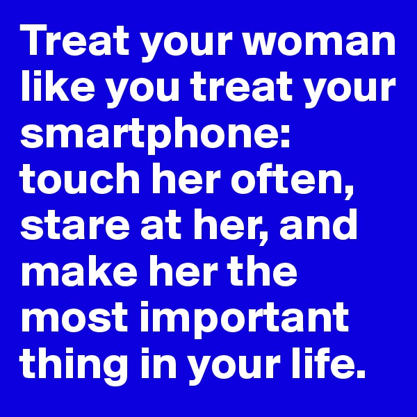 Treat your woman like you treat your smartphone: touch her often, stare at her, and make her the most important thing in your life.