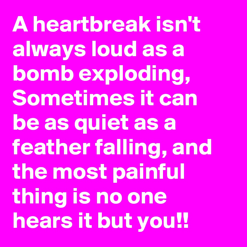 A heartbreak isn't always loud as a bomb exploding, Sometimes it can be as quiet as a feather falling, and the most painful thing is no one hears it but you!!
