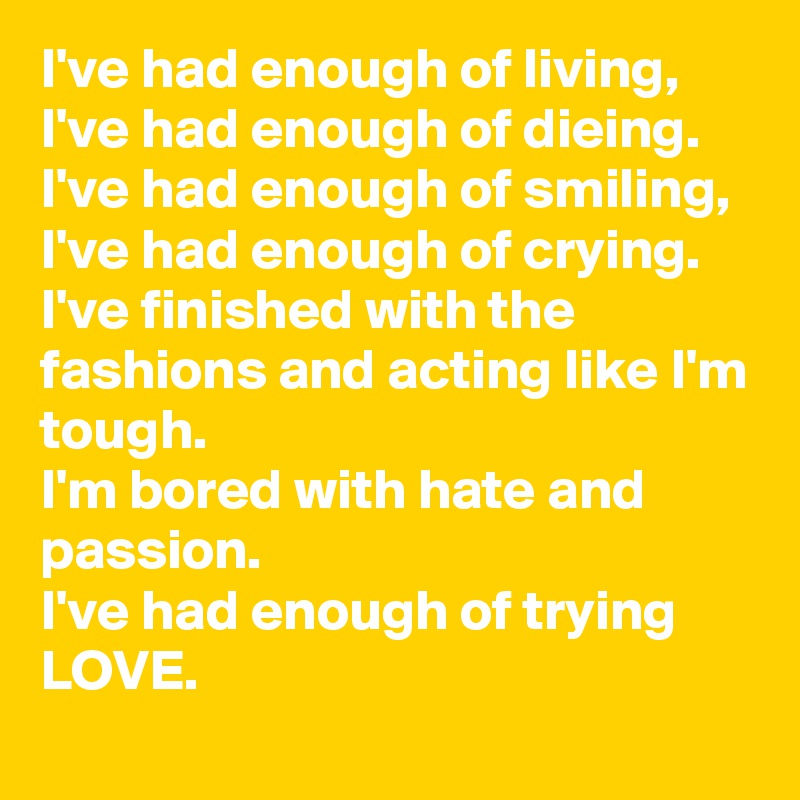 I've had enough of living,
I've had enough of dieing.
I've had enough of smiling, 
I've had enough of crying. 
I've finished with the fashions and acting like I'm tough.
I'm bored with hate and passion. 
I've had enough of trying LOVE. 