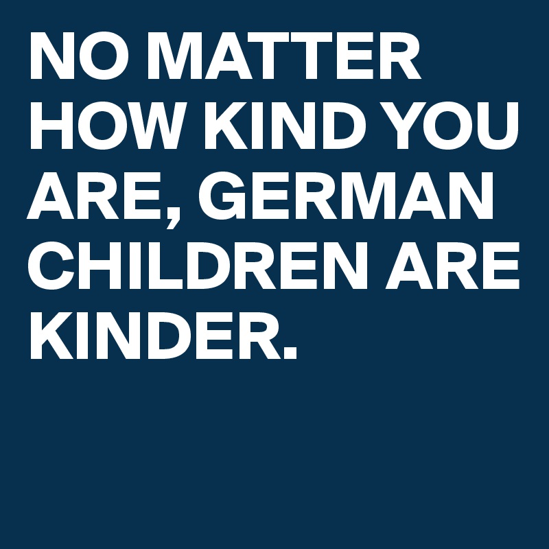 NO MATTER HOW KIND YOU ARE, GERMAN CHILDREN ARE 
KINDER. 