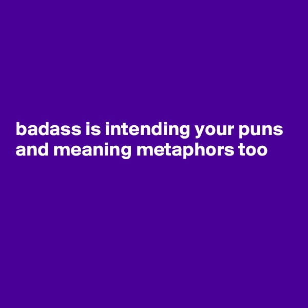 




badass is intending your puns and meaning metaphors too 





