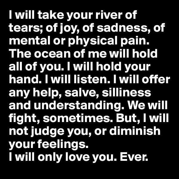 I will take your river of tears; of joy, of sadness, of mental or physical pain. The ocean of me will hold all of you. I will hold your hand. I will listen. I will offer any help, salve, silliness and understanding. We will fight, sometimes. But, I will not judge you, or diminish your feelings. 
I will only love you. Ever.