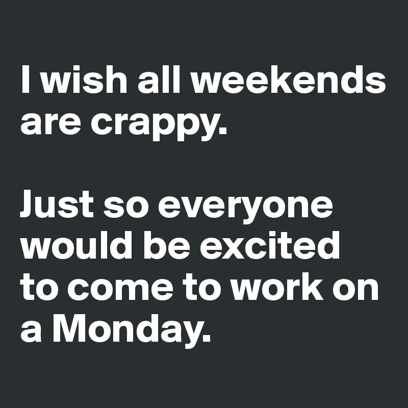 
I wish all weekends are crappy.

Just so everyone would be excited to come to work on a Monday. 