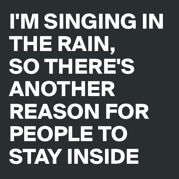 I'M SINGING IN THE RAIN, 
SO THERE'S ANOTHER REASON FOR PEOPLE TO STAY INSIDE 