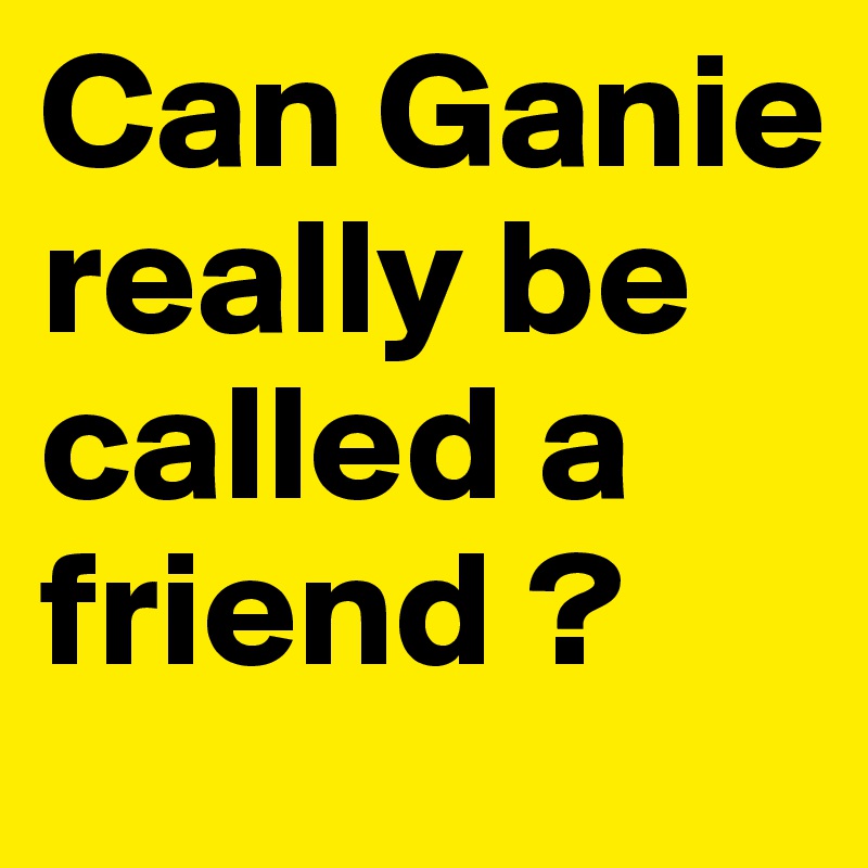 Can Ganie really be called a friend ?