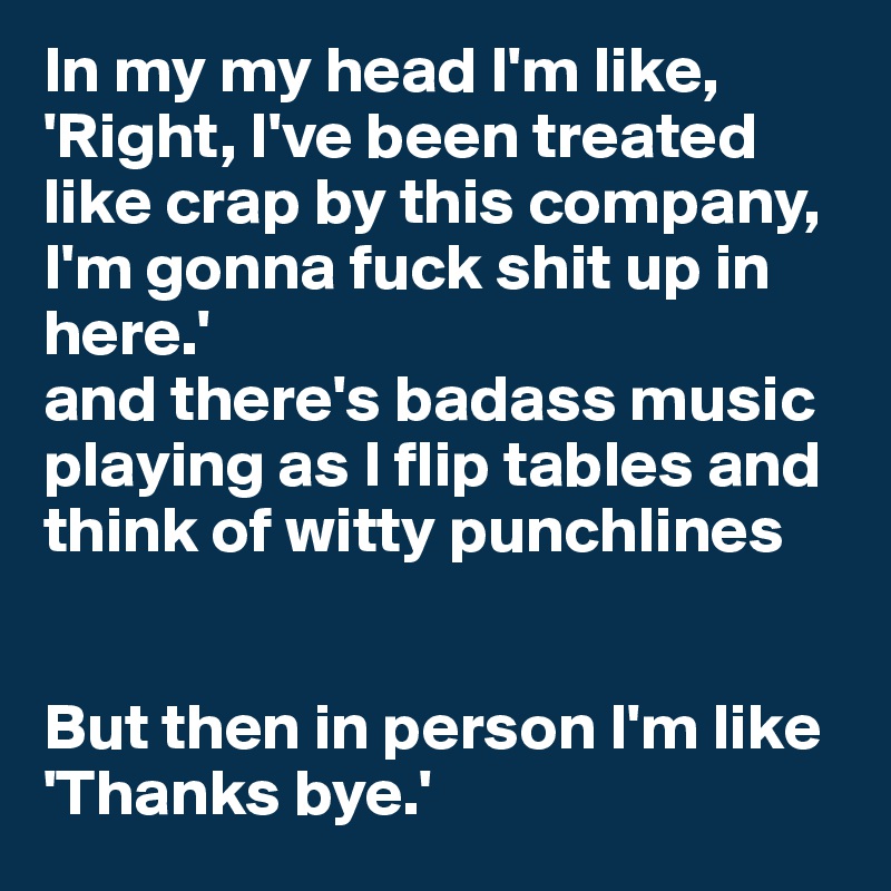In my my head I'm like, 'Right, I've been treated like crap by this company, I'm gonna fuck shit up in here.'
and there's badass music playing as I flip tables and think of witty punchlines


But then in person I'm like 'Thanks bye.'