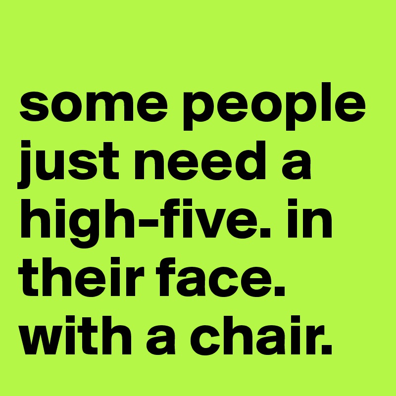 
some people just need a high-five. in their face. with a chair.