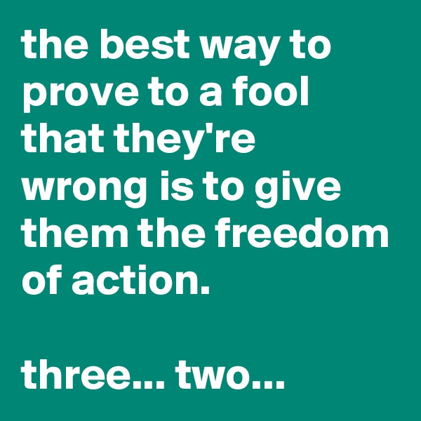 the best way to prove to a fool that they're wrong is to give them the freedom of action. 

three... two...