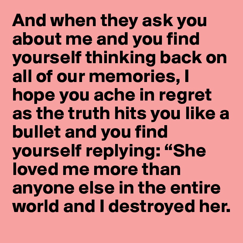 And when they ask you about me and you find yourself thinking back on all of our memories, I hope you ache in regret as the truth hits you like a bullet and you find yourself replying: “She loved me more than anyone else in the entire world and I destroyed her.