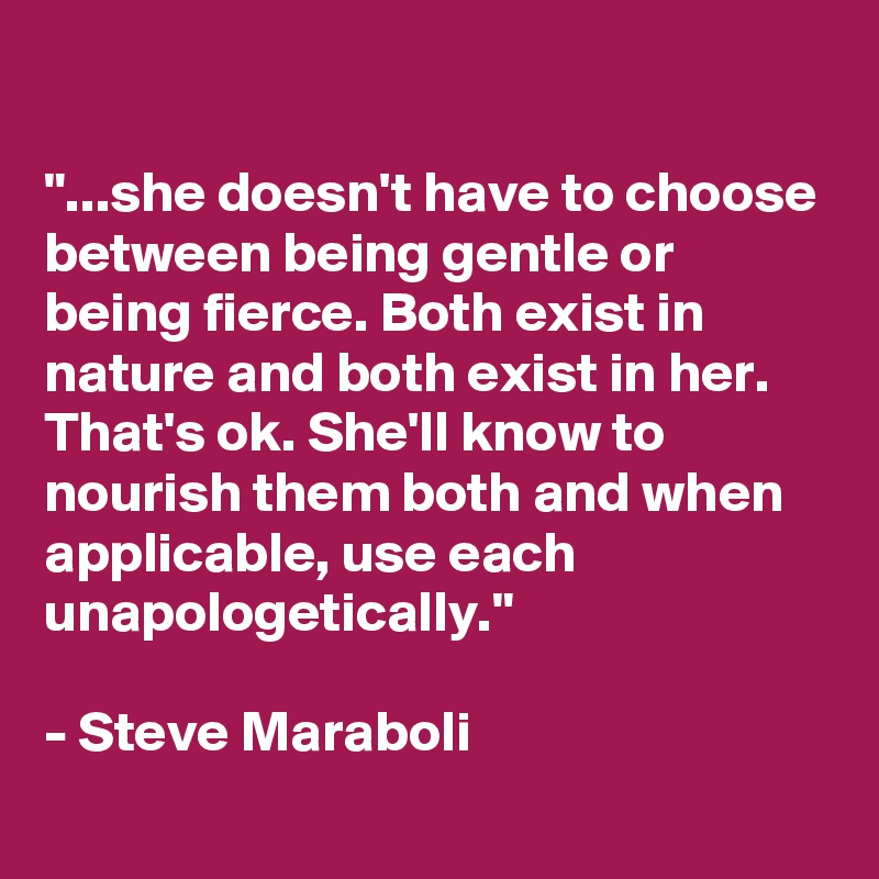 

"...she doesn't have to choose between being gentle or being fierce. Both exist in nature and both exist in her. That's ok. She'll know to nourish them both and when applicable, use each unapologetically."

- Steve Maraboli
