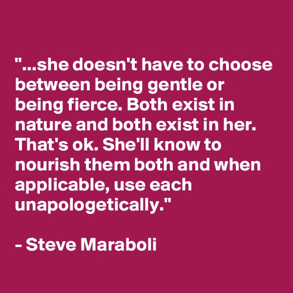 

"...she doesn't have to choose between being gentle or being fierce. Both exist in nature and both exist in her. That's ok. She'll know to nourish them both and when applicable, use each unapologetically."

- Steve Maraboli
