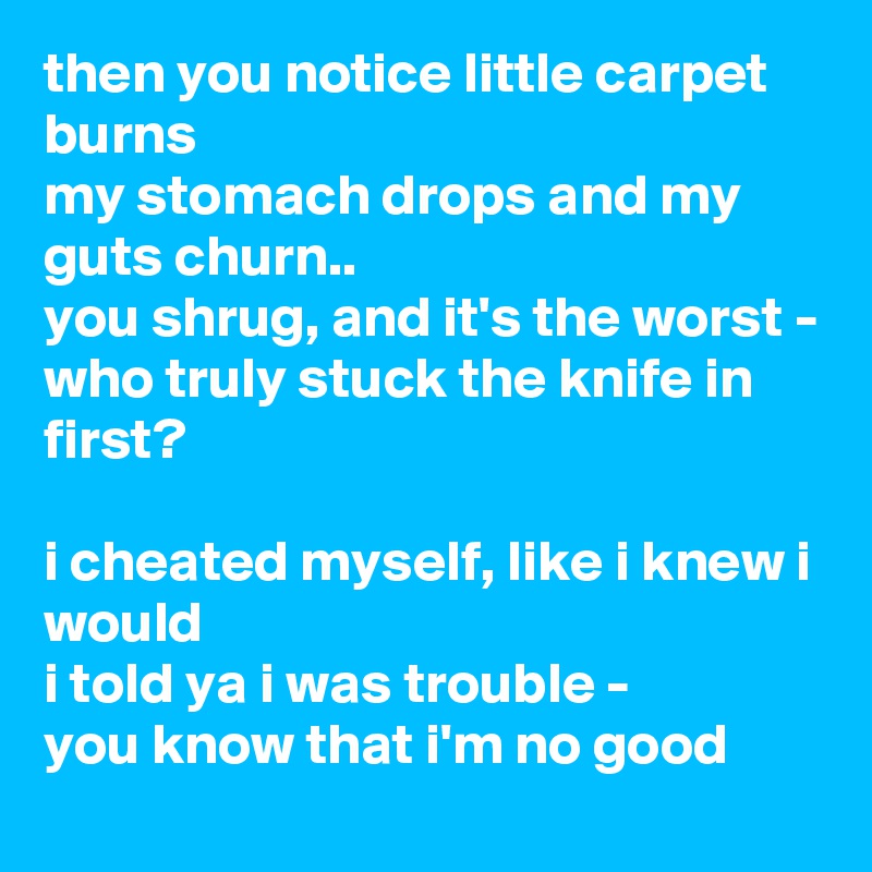 then you notice little carpet burns
my stomach drops and my guts churn..
you shrug, and it's the worst -
who truly stuck the knife in first?

i cheated myself, like i knew i would
i told ya i was trouble -
you know that i'm no good