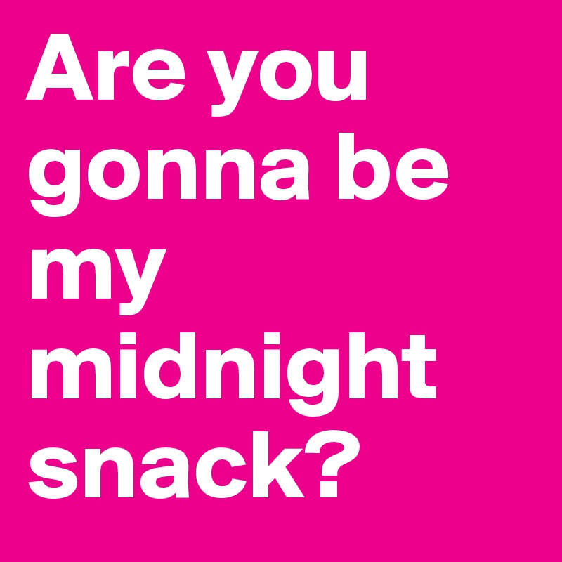 Are you gonna be my midnight snack?
