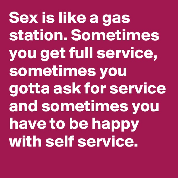 Sex is like a gas station. Sometimes you get full service, sometimes you gotta ask for service and sometimes you have to be happy with self service.