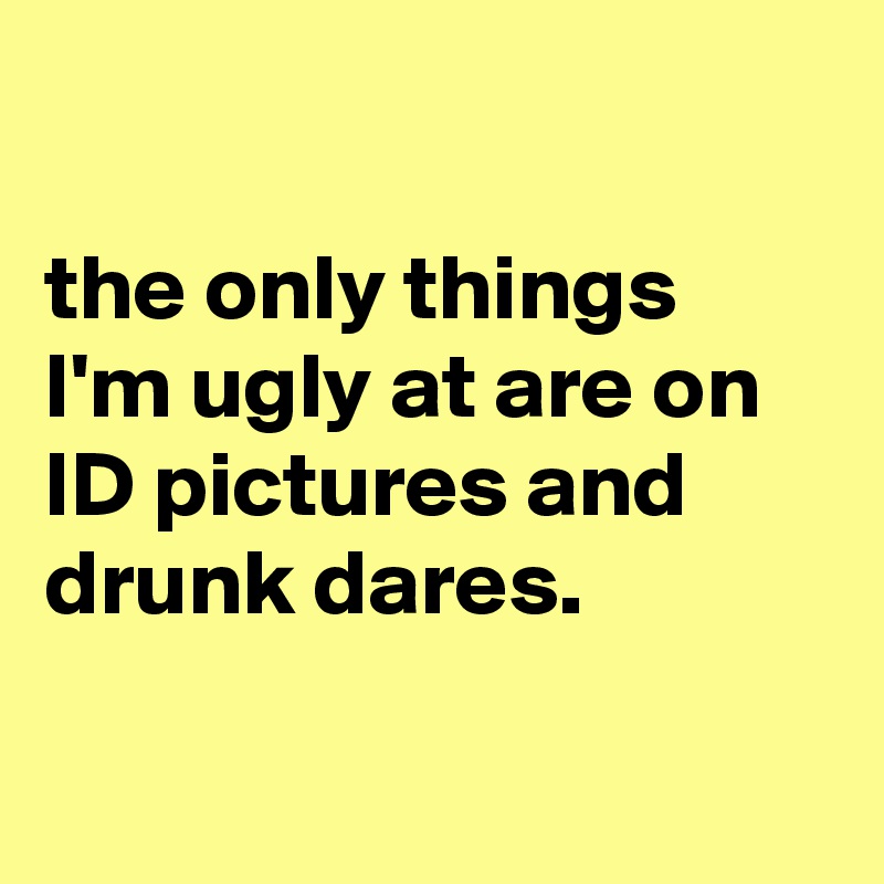 

the only things I'm ugly at are on ID pictures and drunk dares.

