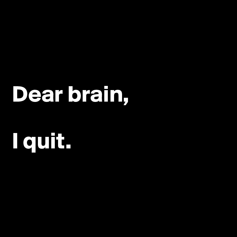 


Dear brain,

I quit.


