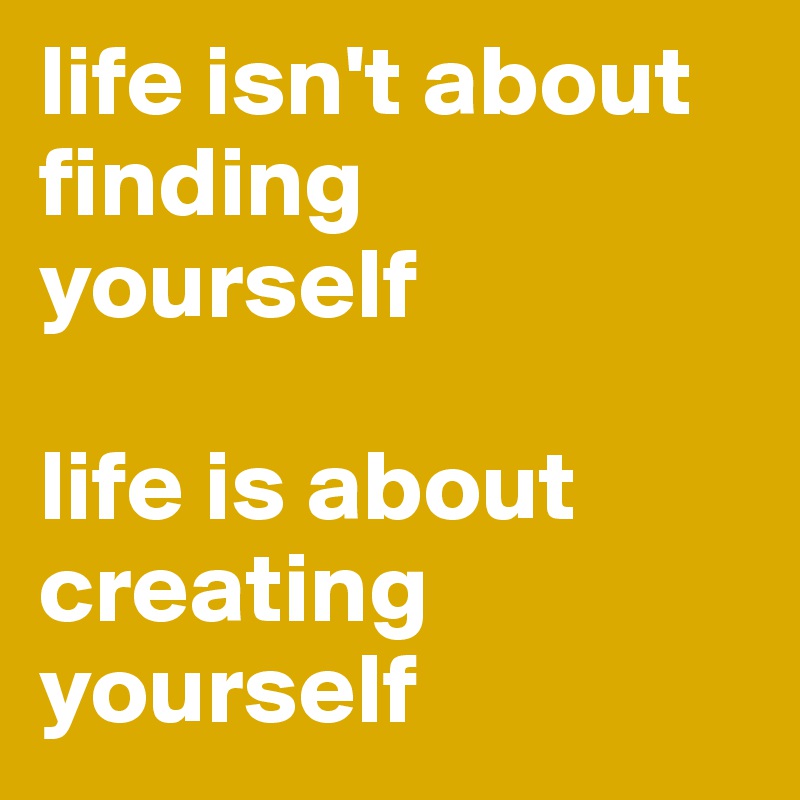 life isn't about finding yourself 

life is about
creating yourself 