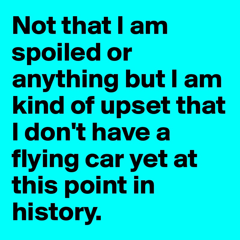 Not that I am spoiled or anything but I am kind of upset that I don't have a flying car yet at this point in history. 