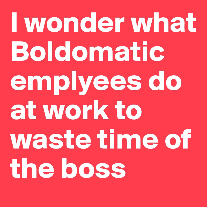 I wonder what Boldomatic emplyees do at work to waste time of the boss