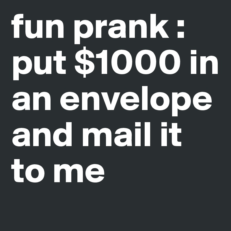 fun prank : put $1000 in an envelope and mail it to me