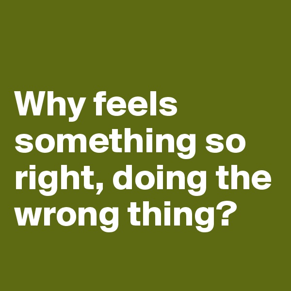 

Why feels something so right, doing the wrong thing?
