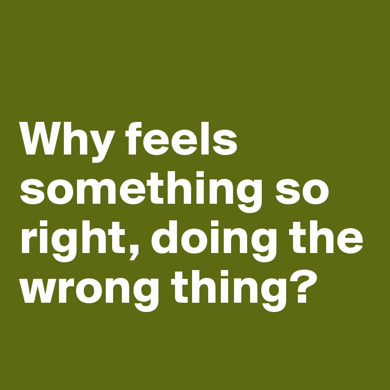 

Why feels something so right, doing the wrong thing?
