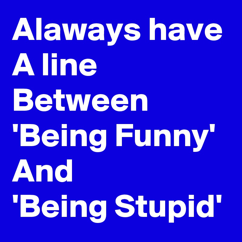 Alaways have
A line
Between
'Being Funny'
And
'Being Stupid'