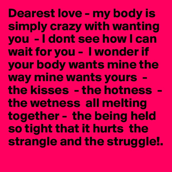 Dearest love - my body is simply crazy with wanting you  - I dont see how I can wait for you -  I wonder if your body wants mine the way mine wants yours  -the kisses  - the hotness  - the wetness  all melting together -  the being held so tight that it hurts  the strangle and the struggle!.