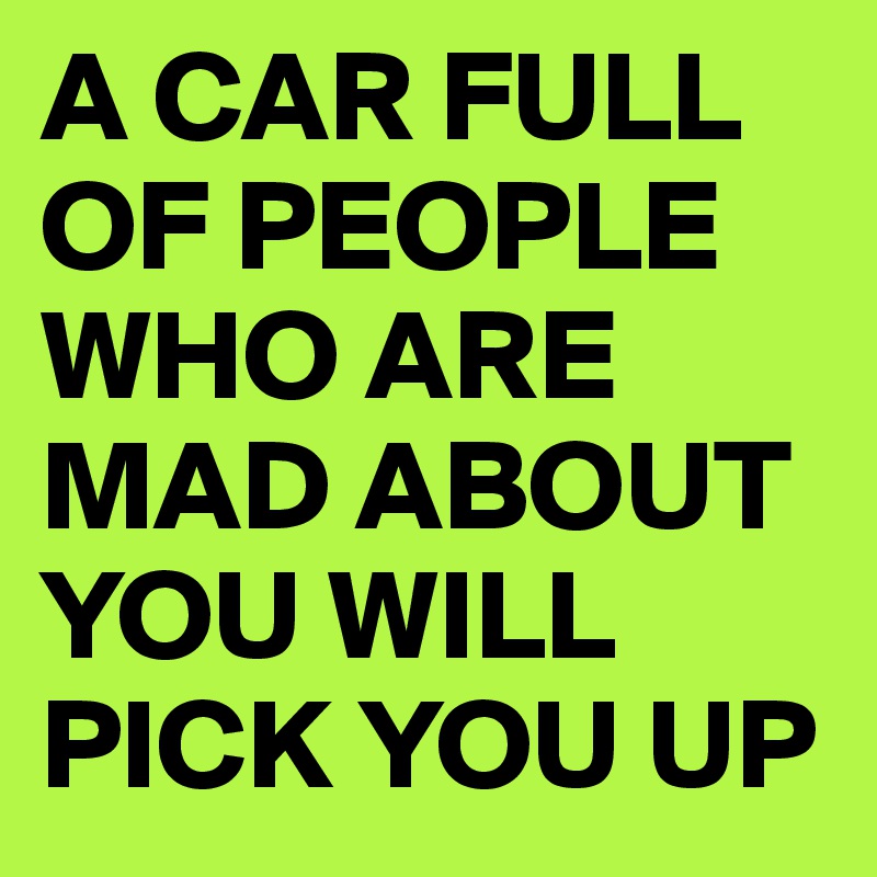 A CAR FULL OF PEOPLE WHO ARE MAD ABOUT YOU WILL PICK YOU UP