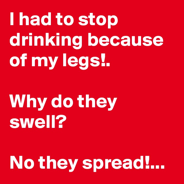 I had to stop drinking because of my legs!.

Why do they swell?

No they spread!...
