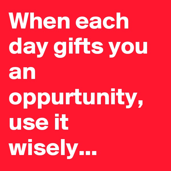 When each day gifts you an oppurtunity, use it wisely...