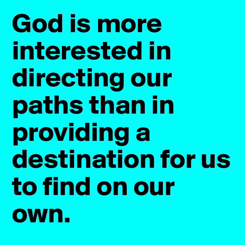God is more interested in directing our paths than in providing a destination for us to find on our own.