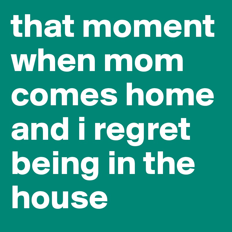 that moment when mom comes home and i regret being in the house