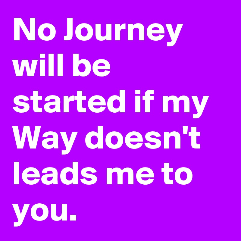 No Journey will be started if my Way doesn't leads me to you.
