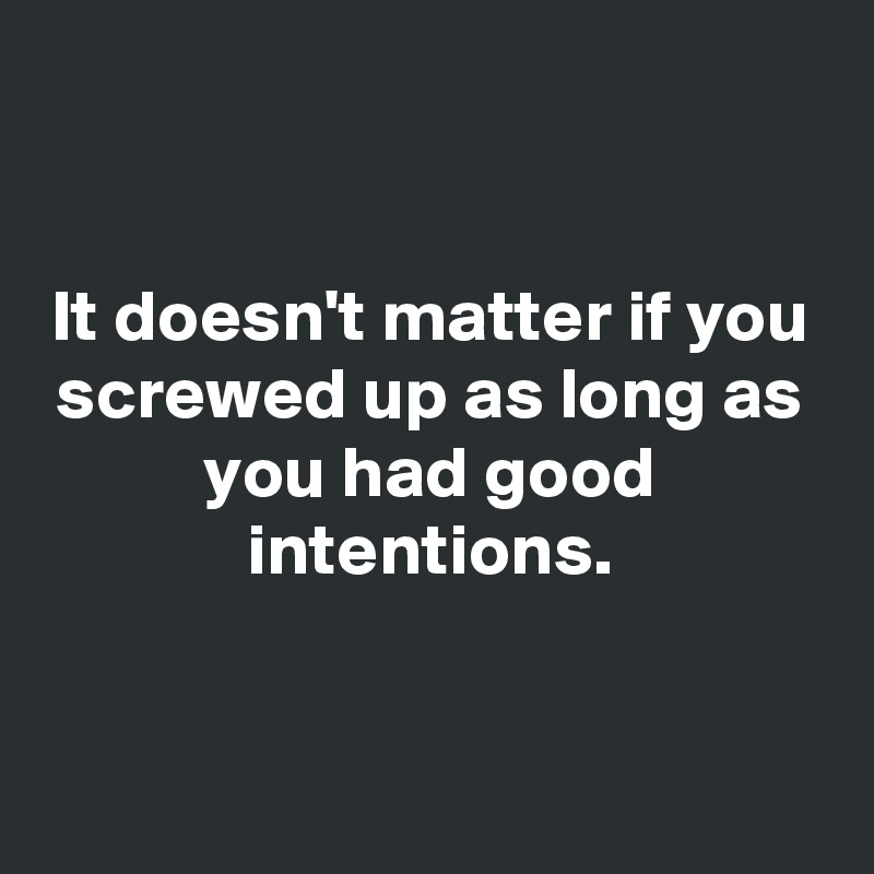


It doesn't matter if you screwed up as long as you had good intentions.


