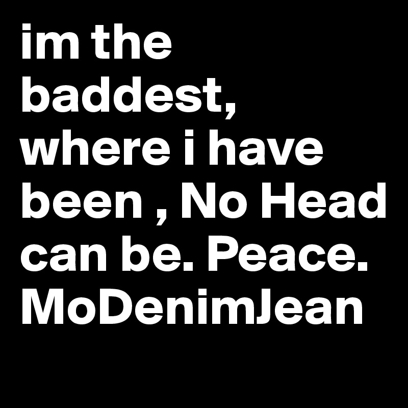 im the baddest, where i have been , No Head can be. Peace. MoDenimJean
