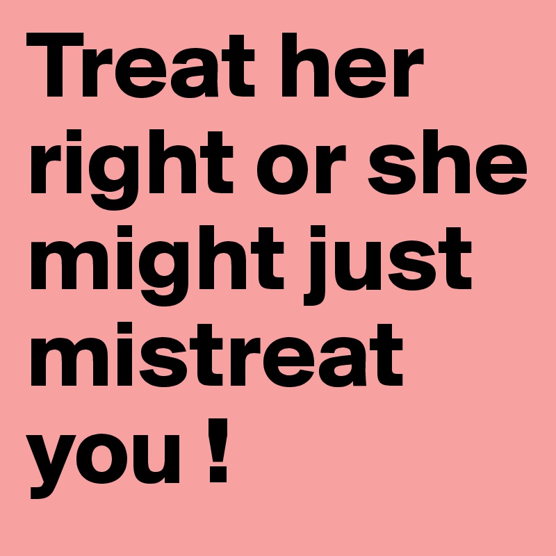 Treat her right or she might just mistreat you ! 