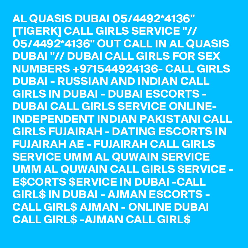 AL QUASIS DUBAI 05/4492*4136" [TIGERK] CALL GIRLS SERVICE "// 05/4492*4136" OUT CALL IN AL QUASIS DUBAI "// DUBAI CALL GIRLS FOR SEX NUMBERS +971544924136- CALL GIRLS DUBAI - RUSSIAN AND INDIAN CALL GIRLS IN DUBAI - DUBAI ESCORTS - DUBAI CALL GIRLS SERVICE ONLINE-  INDEPENDENT INDIAN PAKISTANI CALL GIRLS FUJAIRAH - DATING ESCORTS IN FUJAIRAH AE - FUJAIRAH CALL GIRLS SERVICE UMM AL QUWAIN $ERVICE UMM AL QUWAIN CALL GIRLS $ERVICE - E$CORTS $ERVICE IN DUBAI -CALL GIRL$ IN DUBAI - AJMAN E$CORTS - CALL GIRL$ AJMAN - ONLINE DUBAI CALL GIRL$ -AJMAN CALL GIRL$ 