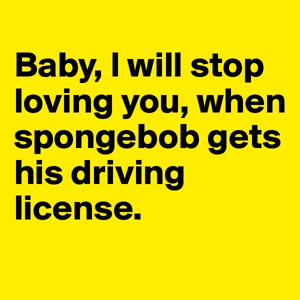 
Baby, I will stop loving you, when spongebob gets his driving license.
