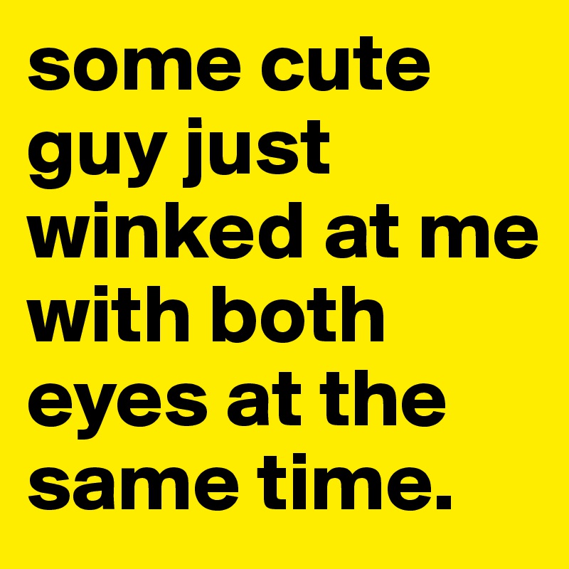 some cute guy just winked at me with both eyes at the same time.