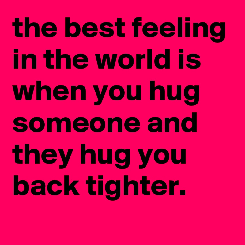 the best feeling in the world is when you hug someone and they hug you back tighter.