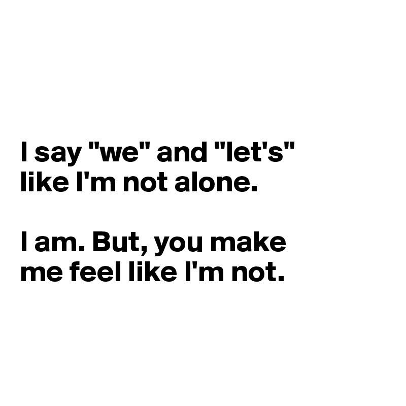 



I say "we" and "let's"
like I'm not alone. 

I am. But, you make 
me feel like I'm not. 



