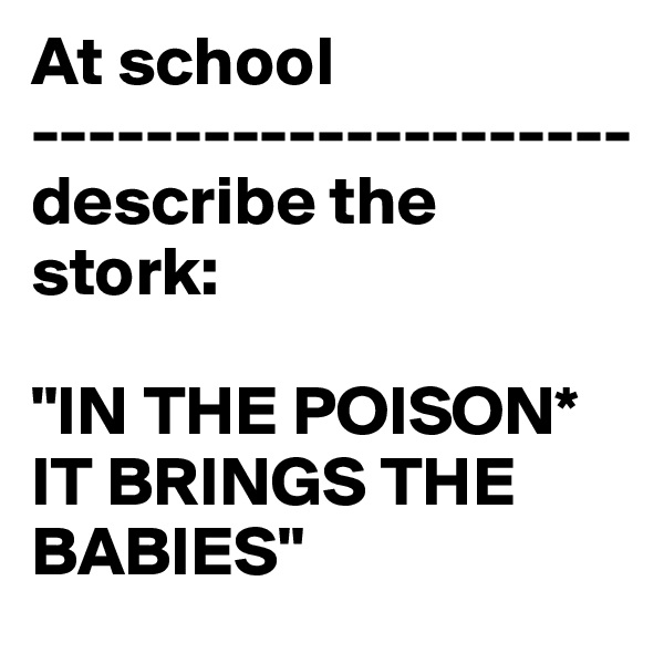 At school
---------------------
describe the stork:

"IN THE POISON* IT BRINGS THE BABIES"