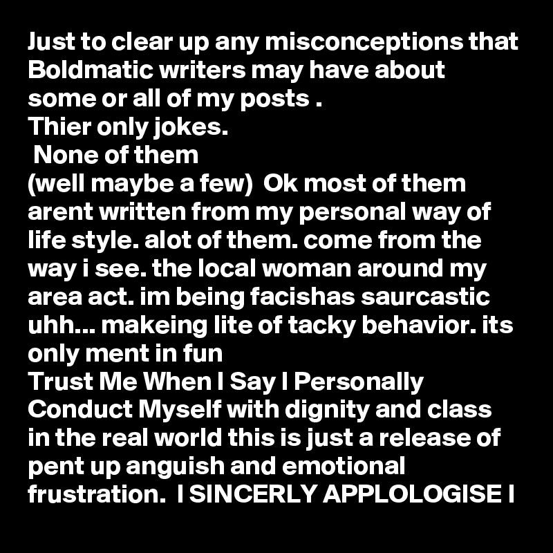 Just to clear up any misconceptions that Boldmatic writers may have about some or all of my posts .
Thier only jokes.
 None of them
(well maybe a few)  Ok most of them arent written from my personal way of life style. alot of them. come from the way i see. the local woman around my area act. im being facishas saurcastic uhh... makeing lite of tacky behavior. its only ment in fun 
Trust Me When I Say I Personally Conduct Myself with dignity and class in the real world this is just a release of pent up anguish and emotional frustration.  I SINCERLY APPLOLOGISE I    